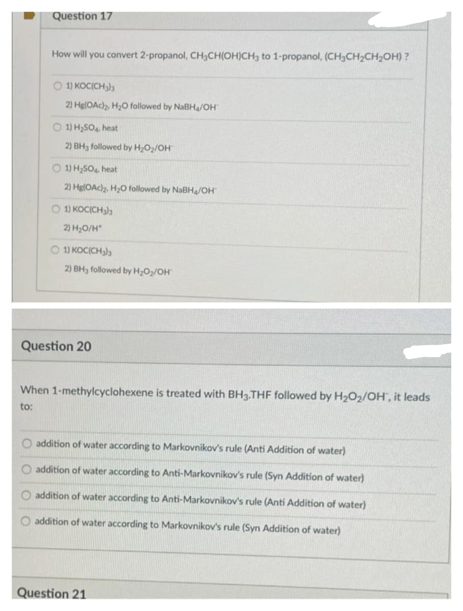 Question 17
How will you convert 2-propanol, CH3CH(OH)CH3 to 1-propanol, (CH3CH2CH2OH) ?
O 1) KOC(CH3)3
2) Hg(OAc)2, H20 followed by NaBH4/OH
O 1) H2SO4, heat
2) BH3 followed by H2O2/OH
O 1) H2SO4. heat
2) Hg(OAc)z, H2O followed by NaBH/OH
O 1) KOC(CH3)3
2) H20/H*
O 1) KOC(CH)3
2) BH3 followed by H2O2/OH
Question 20
When 1-methylcyclohexene is treated with BH3.THF followed by H2O2/OH, it leads
to:
O addition of water according to Markovnikov's rule (Anti Addition of water)
addition of water according to Anti-Markovnikov's rule (Syn Addition of water)
O addition of water according to Anti-Markovnikov's rule (Anti Addition of water)
addition of water according to Markovnikov's rule (Syn Addition of water)
Question 21
