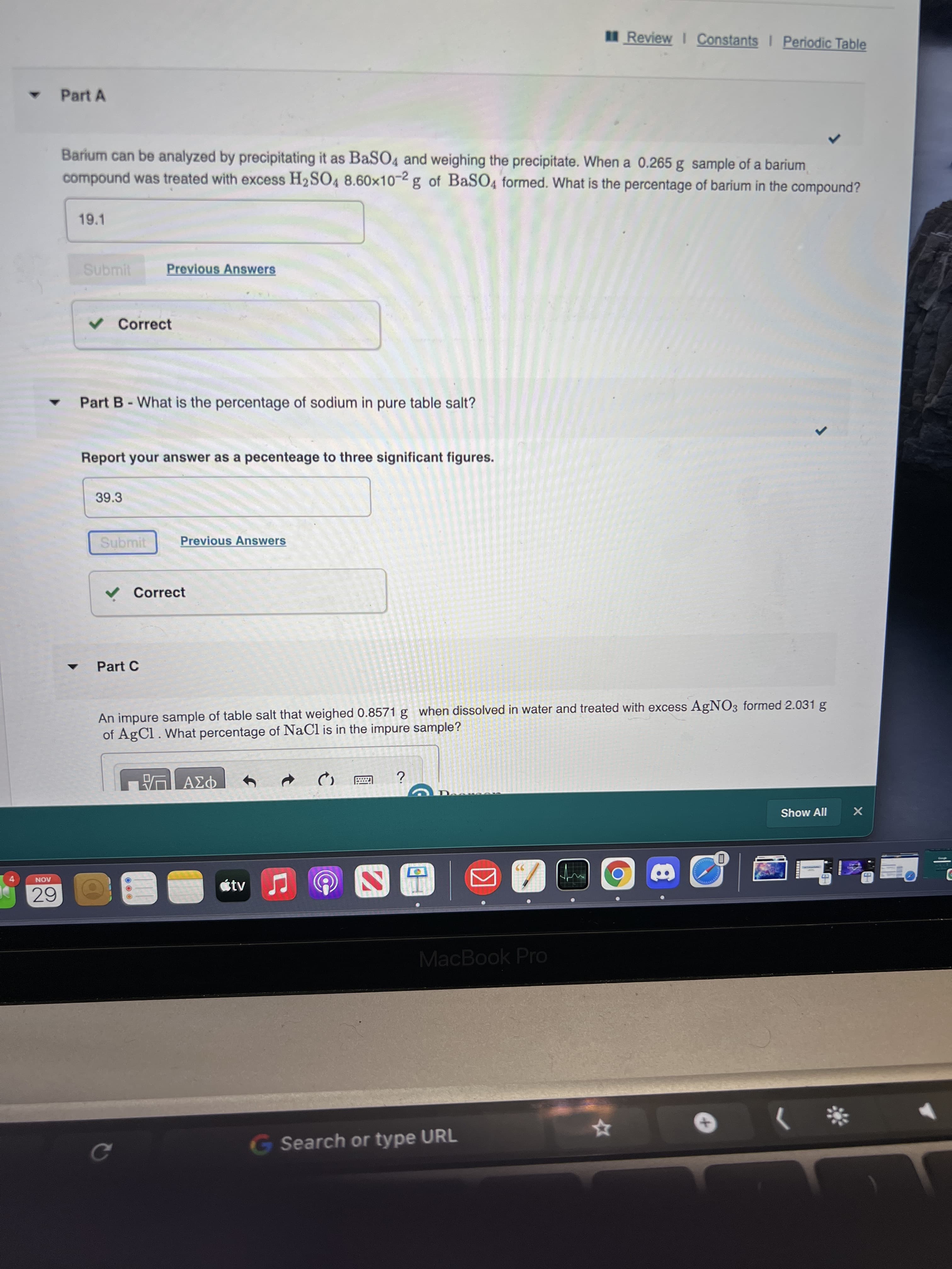 Review I Constants I Periodic Table
Part A
Barium can be analyzed by precipitating it as BaSO4 and weighing the precipitate. When a 0.265 g sample of a barium
compound was treated with excess H2SO4 8.60x10-2 g of BaSO4 formed. What is the percentage of barium in the compound?
19.1
Submit
Previous Answers
v Correct
Part B-What is the percentage of sodium in pure table salt?
Report your answer as a pecenteage to three significant figures.
39.3
Submit
Previous Answers
V Correct
Part C
An impure sample of table salt that weighed 0.8571 g when dissolved in water and treated with excess AgNO3 formed 2.031 g
of AgCl. What percentage of NaCl is in the impure sample?
Show All
4-
tv
AON
MacBook Pro
G Search or type URL
