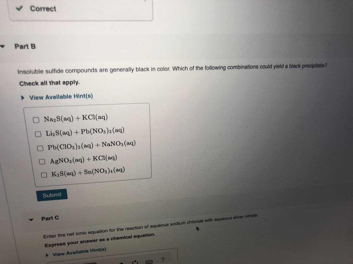 Correct
Part B
Insoluble sulfide compounds are generally black in color. Which of the following combinations could yield a black precipitate?
Check all that apply.
> View Available Hint(s)
ONa2S(aq)+ KCl(aq)
OLI2S(aq)+ Pb(NO3)2(aq)
OPb(C103)2(aq) + NaNO3 (aq)
OAGNO3 (aq)+ KCl(aq)
OK2S(aq)+Sn(NO3)4(aq)
Submit
Part C
Enter the net ionic equation for the reaction of aqueous sodium chloride with aqueous silver nitrate.
Express your answer as a chemical equation.
> View Available Hint(s)
