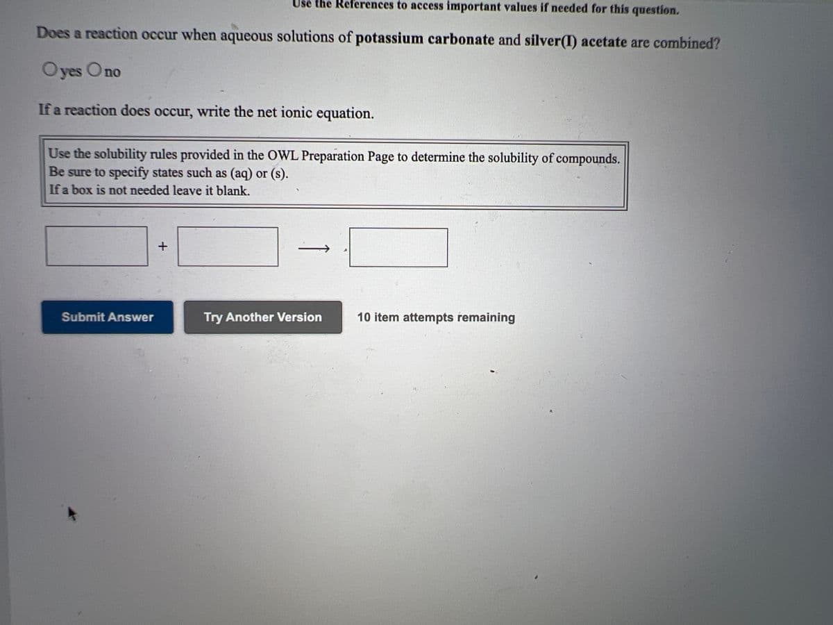 Use the References to access important values if needed for this question.
Does a reaction occur when aqueous solutions of potassium carbonate and silver(I) acetate are combined?
O yes Ono
If a reaction does occur, write the net ionic equation.
Use the solubility rules provided in the OWL Preparation Page to determine the solubility of compounds.
Be sure to specify states such as (aq) or (s).
If a box is not needed leave it blank.
Submit Answer
Try Another Version
10 item attempts remaining
