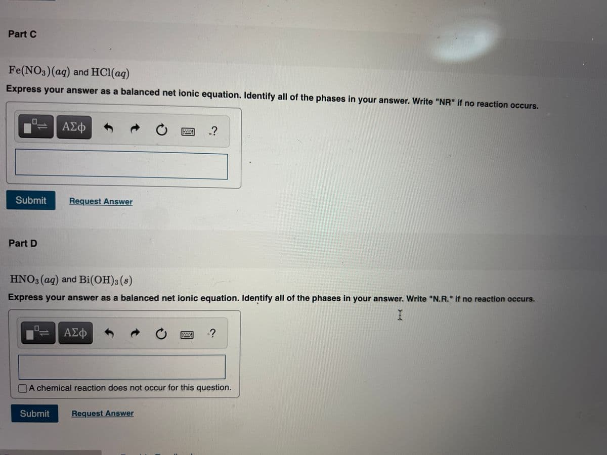Part C
Fe(NO3)(aq) and HCl(aq)
Express your answer as a balanced net ionic equation. Identify all of the phases in your answer. Write "NR" if no reaction occurs.
ΑΣφ
四-?
Submit
Request Answer
Part D
HNO3 (ag) and Bi(OH)3(s)
Express your answer as a balanced net ionic equation. Identify all of the phases in your answer. Write "N.R." if no reaction occurs.
ΑΣφ
A chemical reaction does not occur for this question.
Submit
Request Answer
