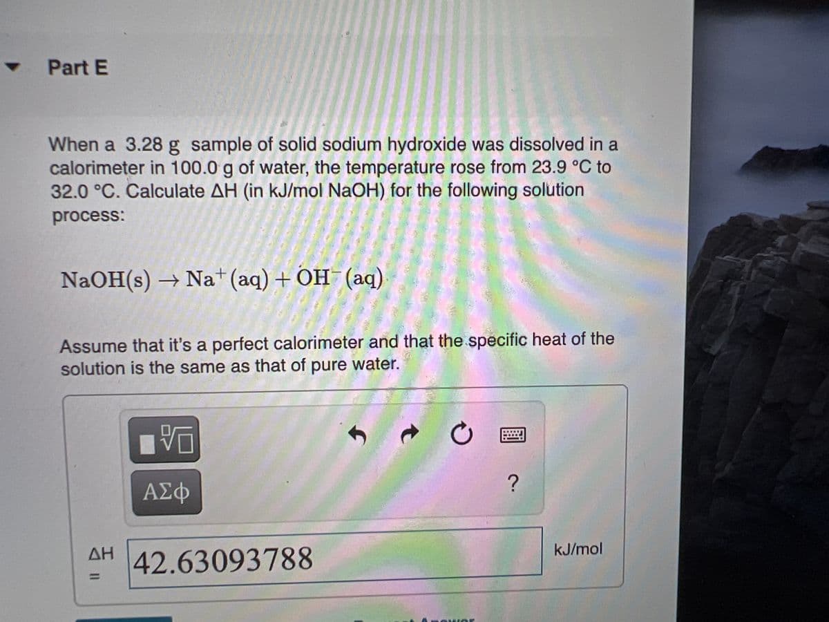 Part E
When a 3.28 g sample of solid sodium hydroxide was dissolved in a
calorimeter in 100.0 g of water, the temperature rose from 23.9 °C to
32.0 °C. Calculate AH (in kJ/mol NaOH) for the following solution
process:
NaOH(s) → Na+(aq) + OH (aq)
Assume that it's a perfect calorimeter and that the specific heat of the
solution is the same as that of pure water.
ΑΣΦ
ΔΗ
kJ/mol
42.63093788
%3D
