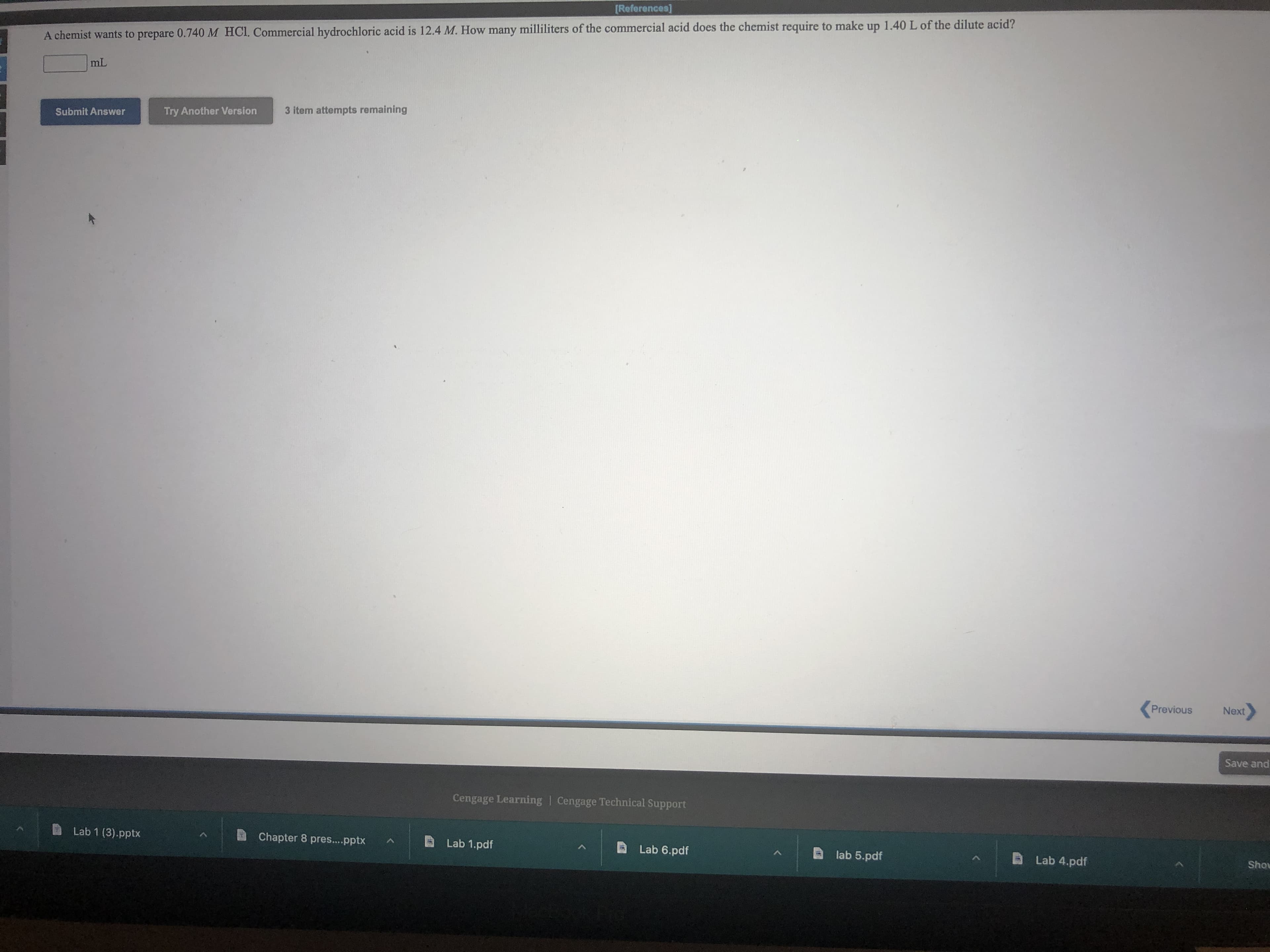 [References]
A chemist wants to prepare 0.740 M HCI, Commercial hydrochloric acid is 12.4 M. How many milliliters of the commercial acid does the chemist require to make up 1.40 L of the dilute acid?
Try Another Version
3 item attempts remaining
Submit Answer
(Previous
Next
Save and
Cengage Learning | Cengage Technical Support
Lab 1 (3).pptx
Chapter 8 pres...pptx
Lab 1.pdf
Lab 6.pdf
lab 5.pdf
D Lab 4.pdf
noys
