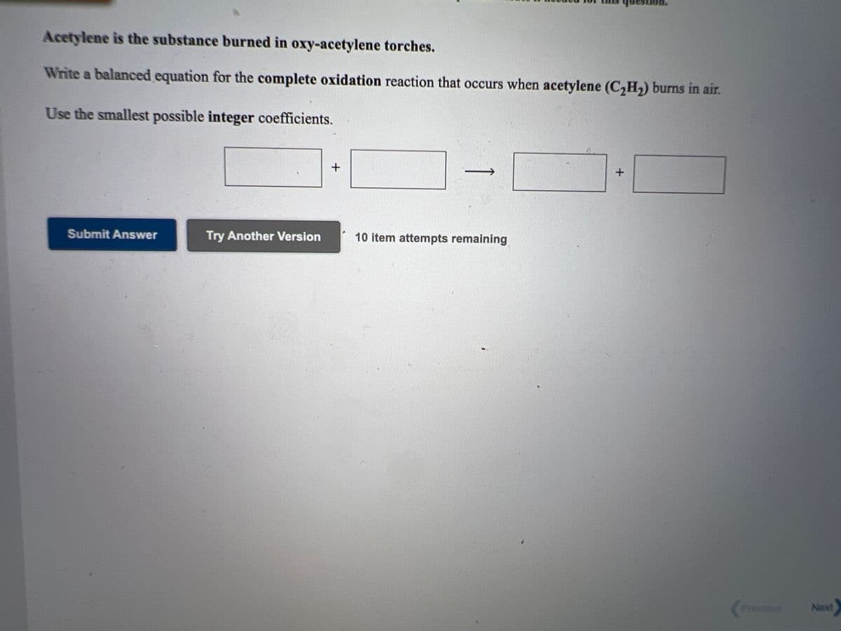 Acetylene is the substance burned in oxy-acetylene torches.
Write a balanced equation for the complete oxidation reaction that occurs when acetylene (C,H,) burns in air.
Use the smallest possible integer coefficients.
Submit Answer
Try Another Version
10 item attempts remaining
Previous
Next
