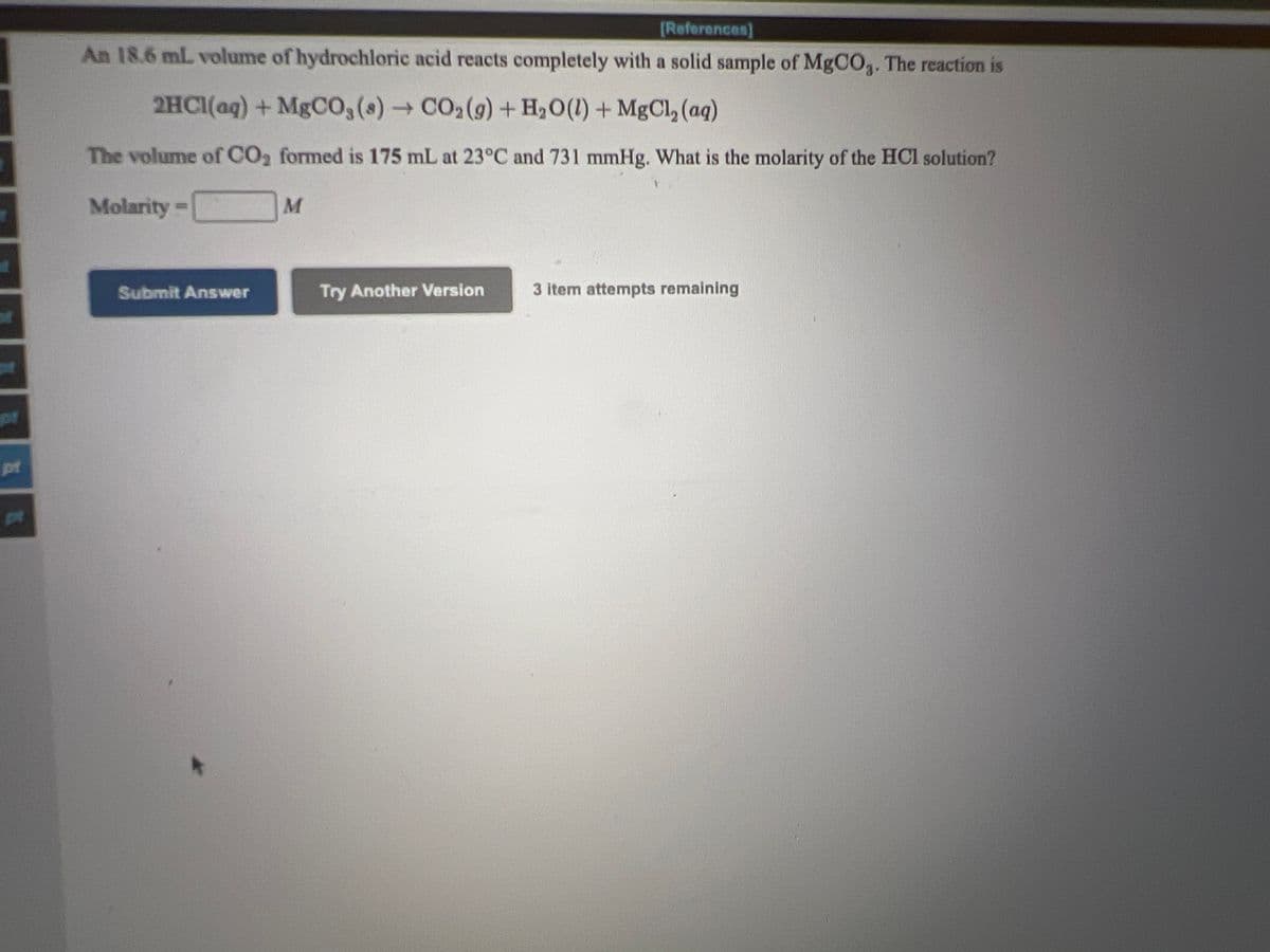 (References)
An 18.6 mL volume of hydrochloric acid reacts completely with a solid sample of MgCO3. The reaction is
2HC1(aq)+MgCO,(s)CO2(9) + H,O(1) + MgCl, (aq)
The volume of CO2 formed is 175 mL at 23°C and 731 mmHg. What is the molarity of the HCl solution?
Molarity-
Submit Answer
Try Another Version
3 item attempts remaining
pr
pt
