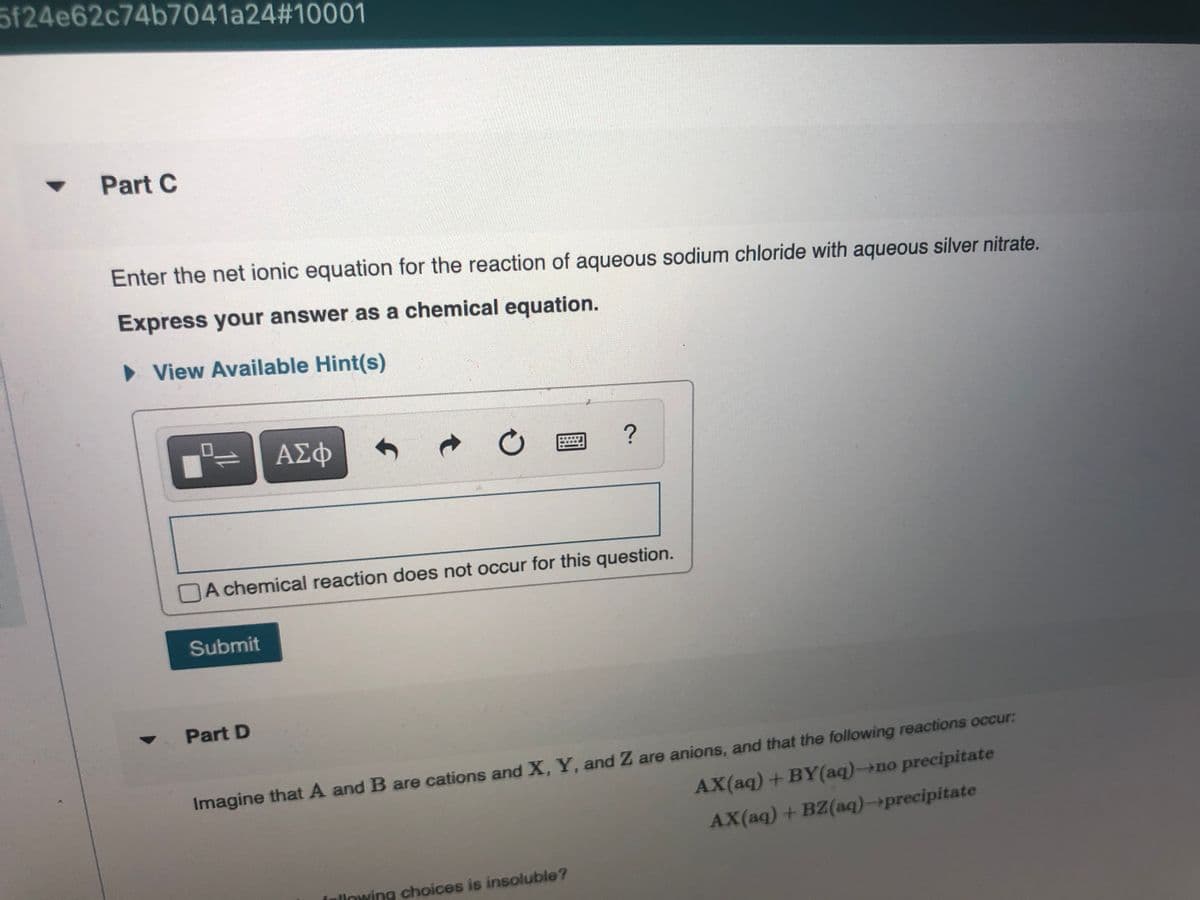 5f24e62c74b7041a24#10001
Part C
Enter the net ionic equation for the reaction of aqueous sodium chloride with aqueous silver nitrate.
Express your answer as a chemical equation.
• View Available Hint(s)
ΑΣφ
A chemical reaction does not occur for this question.
Submit
Part D
Imagine that A and B are cations and X, Y, and Z are anions, and that the following reactions occur:
AX(aq)+BY(aq)-→no precipitate
AX(aq) + BZ(aq)-→precipitate
llowing choices is insoluble?
