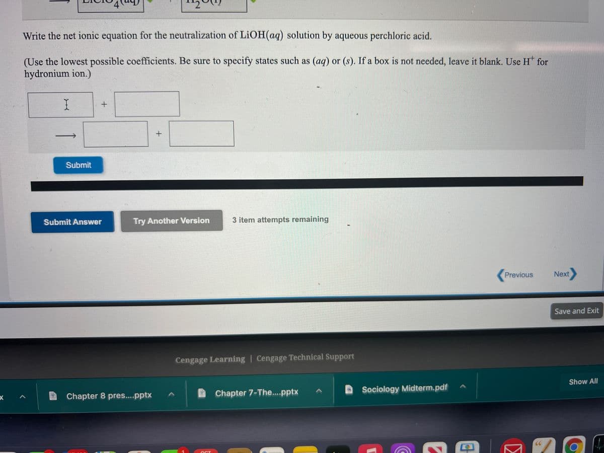 Write the net ionic equation for the neutralization of LiOH(aq) solution by aqueous perchloric acid.
(Use the lowest possible coefficients. Be sure to specify states such as (aq) or (s). If a box is not needed, leave it blank. Use H for
hydronium ion.)
Submit
Submit Answer
Try Another Version
3 item attempts remaining
Previous
Next
Save and Exit
Cengage Learning | Cengage Technical Support
Show All
Sociology Midterm.pdf
Chapter 8 pres..pptx
Chapter 7-The.pptx
OCT
