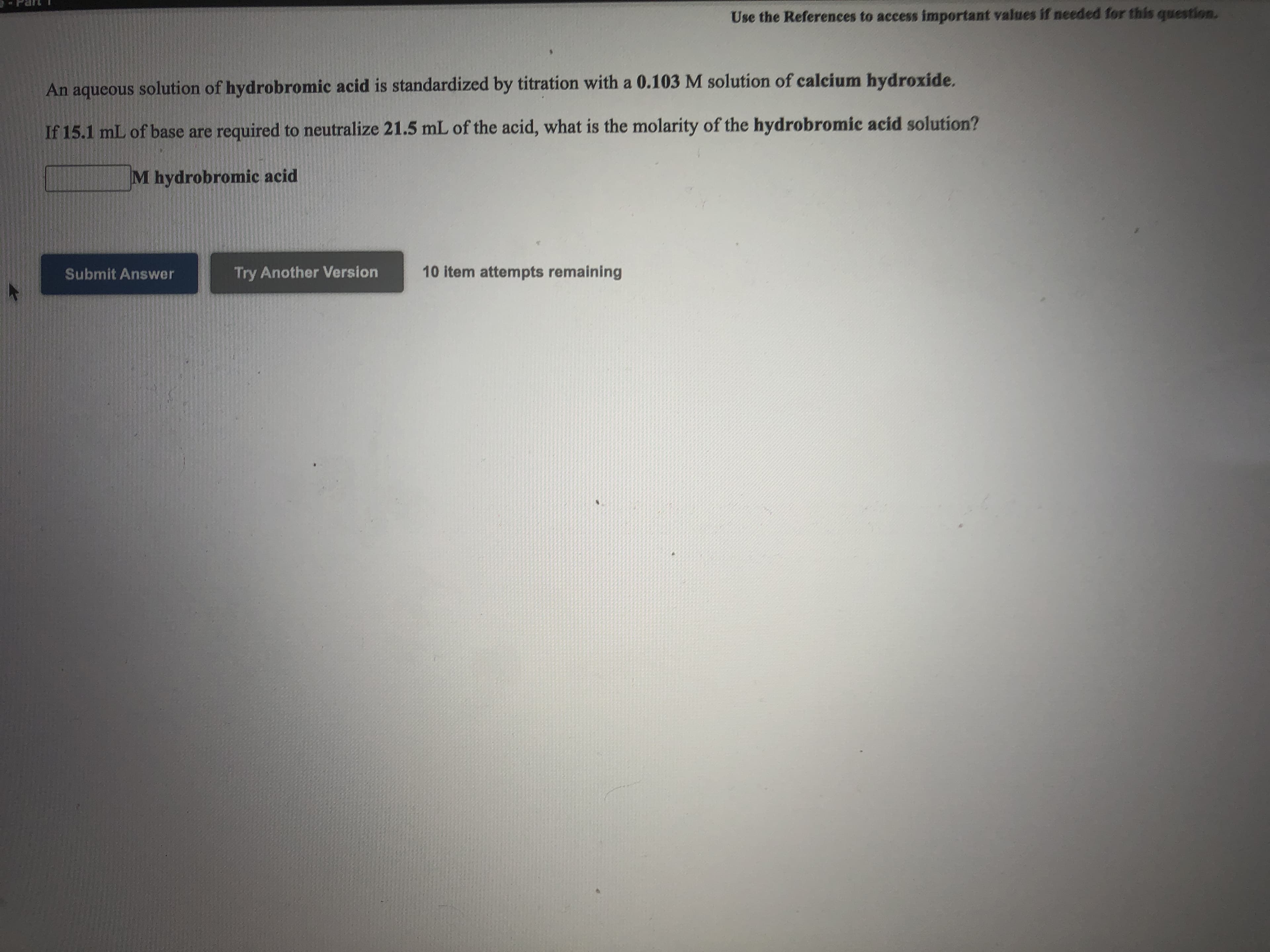 Use the References to access important values if needed for this question.
An aqueous solution of hydrobromic acid is standardized by titration with a 0.103 M solution of calcium hydroxide.
If 15.1 mL of base are required to neutralize 21.5 mL of the acid, what is the molarity of the hydrobromic acid solution?
M hydrobromic acid
Submit Answer
Try Another Version
10 item attempts remaining
