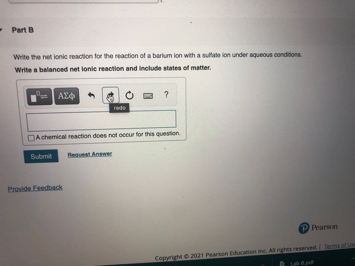 Part B
Write the net ionic reaction for the reaction of a barium ion with a sulfate ion under aqueous conditions.
Write a balanced net ionic reaction and include states of matter.
ΑΣφ
redo
DA chemical reaction does not occur for this question.
Submit
Request Answer
Provide Feedback
P Pearson
Copyright O 2021 Pearson Education Inc. All rights reserved. I Terms of Use
Lab 6.pdf
