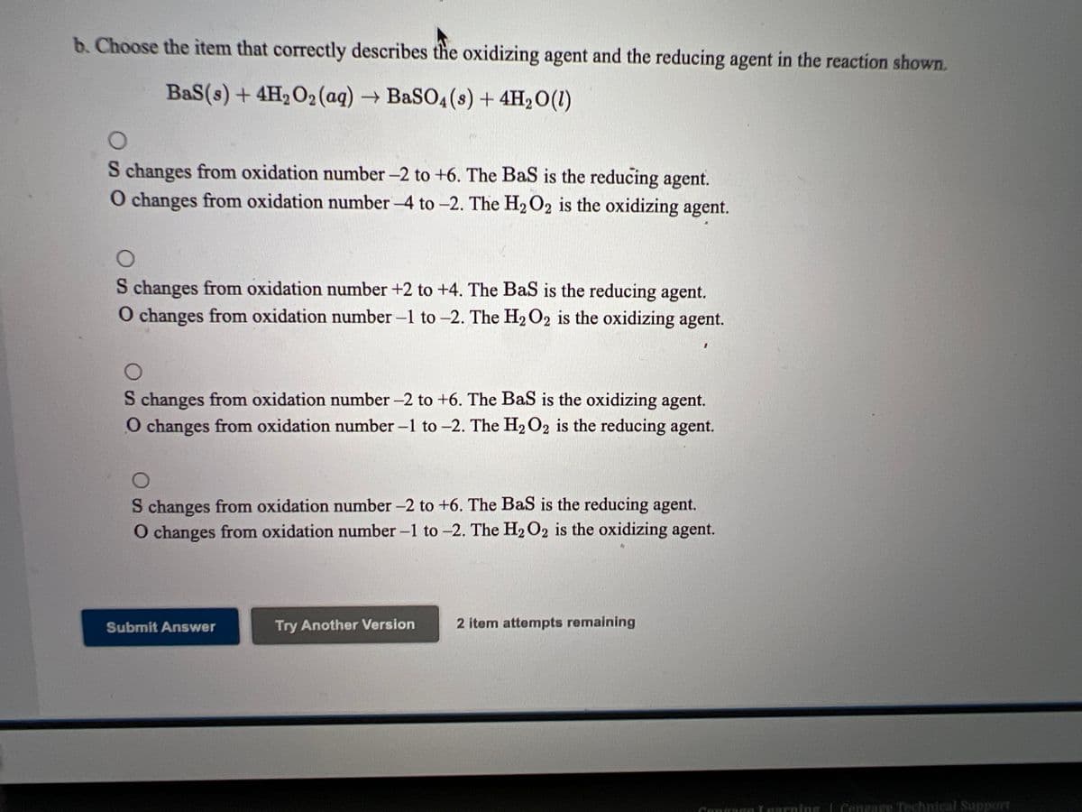 b. Choose the item that correctly describes the oxidizing agent and the reducing agent in the reaction shown.
BaS(s) + 4H2O2 (aq) → BaSO4 (s) + 4H2O(1)
S changes from oxidation number -2 to +6. The Bas is the reducing agent.
O changes from oxidation number -4 to -2. The H2O2 is the oxidizing agent.
S changes from oxidation number +2 to +4. The BaS is the reducing agent.
O changes from oxidation number -1 to -2. The H2O2 is the oxidizing agent.
S changes from oxidation number -2 to +6. The BaS is the oxidizing agent.
O changes from oxidation number -1 to -2. The H2O2 is the reducing agent.
S changes from oxidation number -2 to +6. The BaS is the reducing agent.
O changes from oxidation number -1 to -2. The H2 O2 is the oxidizing agent.
Submit Answer
Try Another Version
2 item attempts remaining
Cunragn aarning I Cengage Technical Support
