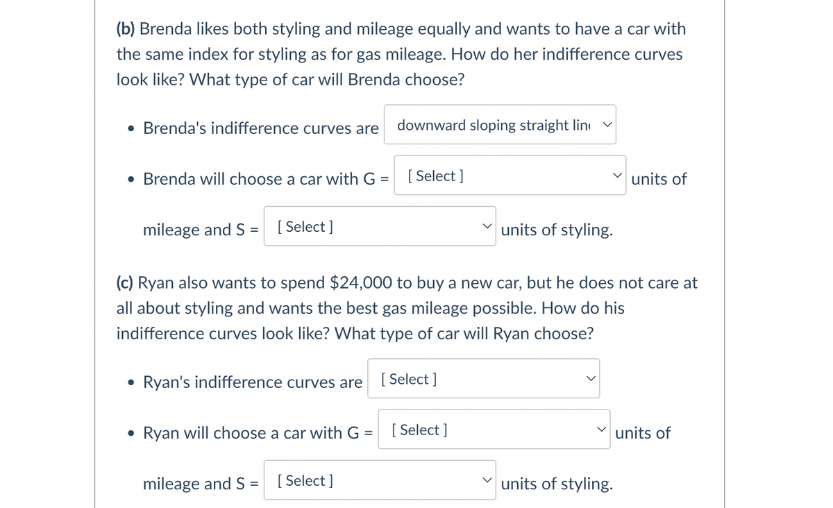 (b) Brenda likes both styling and mileage equally and wants to have a car with
the same index for styling as for gas mileage. How do her indifference curves
look like? What type of car will Brenda choose?
Brenda's indifference curves are
downward sloping straight lin
Brenda will choose a car with G = [Select ]
units of
%3D
mileage and S = [ Select ]
units of styling.
(c) Ryan also wants to spend $24,000 to buy a new car, but he does not care at
all about styling and wants the best gas mileage possible. How do his
indifference curves look like? What type of car will Ryan choose?
• Ryan's indifference curves are
[ Select ]
Ryan will choose a car with G
[ Select ]
units of
%3D
mileage and S =
[ Select ]
units of styling.
