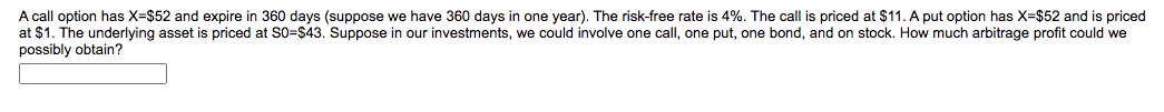 A call option has X=$52 and expire in 360 days (suppose we have 360 days in one year). The risk-free rate is 4%. The call is priced at $11. A put option has X-$52 and is priced
at $1. The underlying asset is priced at S0=$43. Suppose in our investments, we could involve one call, one put, one bond, and on stock. How much arbitrage profit could we
possibly obtain?
