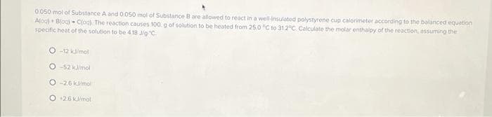 0.050 mol of Substance A and 0050 mol of Substance B are allowed to react in a well-insulated polystyrene cup calorimeter according to the balanced equation
Aloc) + Blog) - C(og). The reaction causes 100. g of solution to be heated from 25.0 "C to 31.2°C. Calculate the molar enthalpy of the reaction, assuming the
specific heat of the solution to be 4.18 J/g C.
O -12 kimol
O -52 kimol
O -26 kmol
O 26 Kimol
