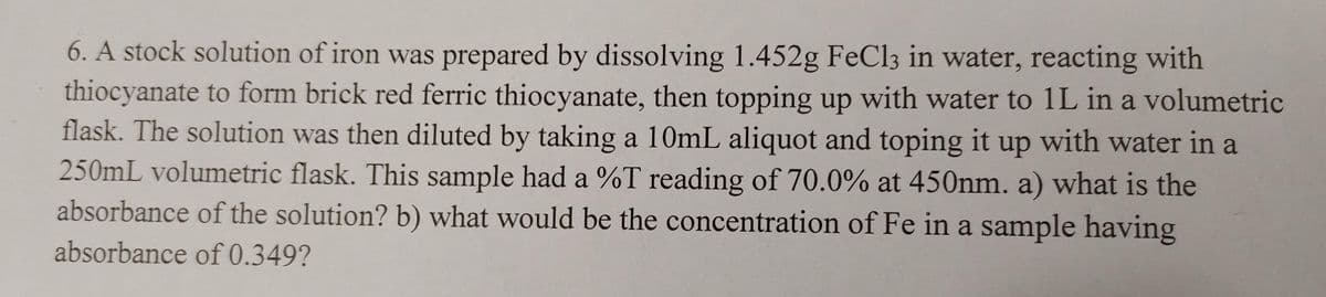 6. A stock solution of iron was prepared by dissolving 1.452g FeCl3 in water, reacting with
thiocyanate to form brick red ferric thiocyanate, then topping up with water to 1L in a volumetric
flask. The solution was then diluted by taking a 10mL aliquot and toping it up with water in a
250mL volumetric flask. This sample had a %T reading of 70.0% at 450nm. a) what is the
absorbance of the solution? b) what would be the concentration of Fe in a sample having
absorbance of 0.349?
