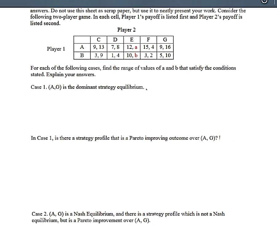 answers. Do not use this sheet as scrap paper, but use it to neatly present your work. Consider the
following two-player game. In each cell, Player l's payoff is listed first and Player 2's payoff is
listed second.
Player 2
C D
E
F G
Player 1
A
9, 13 7, 8 | 12, a | 15, 4 9, 16
B
3,9
1. 4
10, b| 3, 2 | 5, 10
For each of the following cases, find the range of values of a and b that satisfy the conditions
stated. Explain your answers.
Case 1. (A,G) is the dominant strategy equilibrium..
In Case 1, is there a strategy profile that is a Pareto improving outcome over (A, G)? I
Case 2. (A, G) is a Nash Equilibrium, and there is a strategy profile which is not a Nash
equilibrium, but is a Pareto improvement over (A, G).
