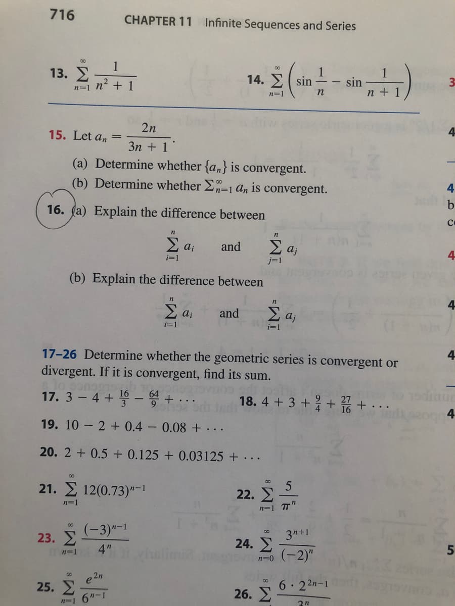 716
CHAPTER 11
Infinite Sequences and Series
00
1
13. 2
1
sin
n + 1
1
14. E( sin
n=1 n + 1
n=1
2n
15. Let an
3n + 1
(a) Determine whether {a,} is convergent.
(b) Determine whether 2n=1 An is convergent.
4.
b
16. (a) Explain the difference between
E ai
2 aj
and
4
i=1
j=1
(b) Explain the difference between
n
4
E ai
and
2 aj
i=1
i=1
17-26 Determine whether the geometric series is convergent or
divergent. If it is convergent, find its sum.
4
17. 3 – 4 + – + ..
18. 4 + 3 ++ +
27
4.
19. 10 - 2 + 0.4
0.08 + ...
20. 2 + 0.5 + 0.125 + 0.03125 + ...
21. 12(0.73)"-1
n=1
(-3)"-1
00
23. E
4"
3n+1
24. E
(-2)"
n-1
n=0
2n
e
25. 2
6"-1
00
6 .
26. 2
2 2n-1
