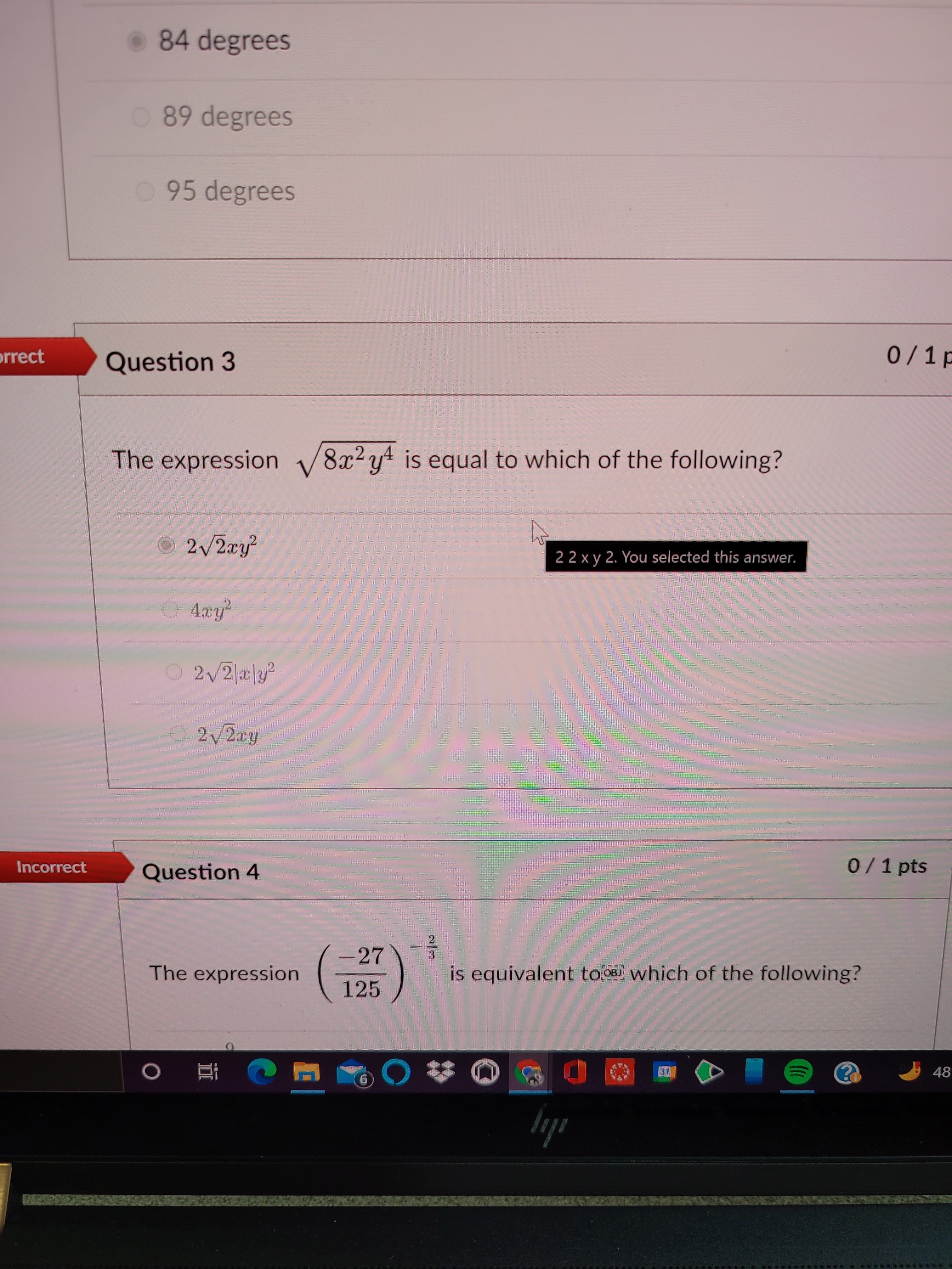 2/3
84 degrees
O 89 degrees
095 degrees
0/1p
orrect
Question 3
The expression v
8x2 yt is equal to which of the following?
2/2ry
22 x y 2. You selected this answer.
4xy²
2/2 a|y?
2/2ay
0/1 pts
Incorrect
Question 4
-27
The expression
is equivalent tooa which of the following?
125
48
6.
