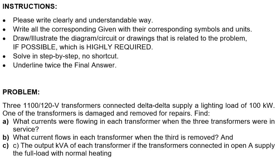 INSTRUCTIONS:
Please write clearly and understandable way.
Write all the corresponding Given with their corresponding symbols and units.
Draw/Illustrate the diagram/circuit or drawings that is related to the problem,
IF POSSIBLE, which is HIGHLY REQUIRED.
Solve in step-by-step, no shortcut.
● Underline twice the Final Answer.
PROBLEM:
Three 1100/120-V transformers connected delta-delta supply a lighting load of 100 kW.
One of the transformers is damaged and removed for repairs. Find:
a) What currents were flowing in each transformer when the three transformers were in
service?
b) What current flows in each transformer when the third is removed? And
c) c) The output kVA of each transformer if the transformers connected in open A supply
the full-load with normal heating