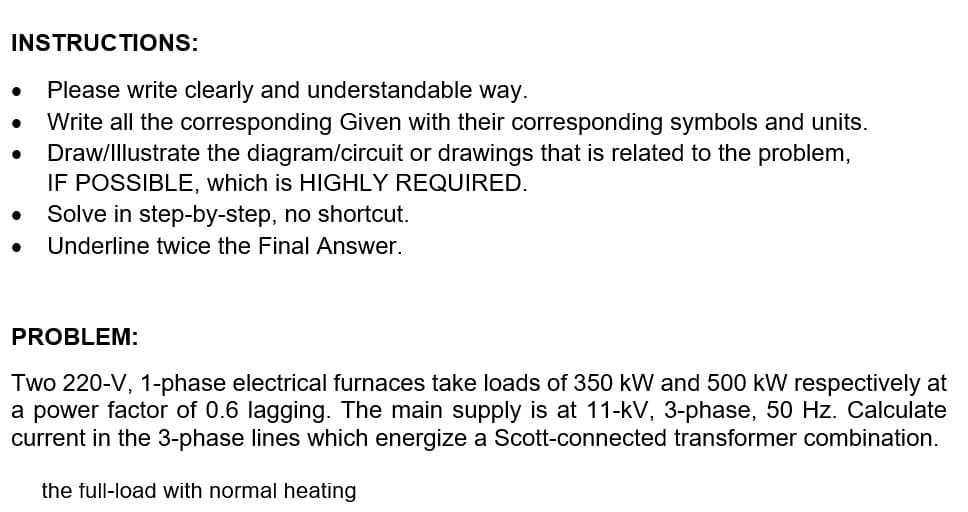 INSTRUCTIONS:
●
Please write clearly and understandable way.
Write all the corresponding Given with their corresponding symbols and units.
Draw/Illustrate the diagram/circuit or drawings that is related to the problem,
IF POSSIBLE, which is HIGHLY REQUIRED.
Solve in step-by-step, no shortcut.
Underline twice the Final Answer.
PROBLEM:
Two 220-V, 1-phase electrical furnaces take loads of 350 kW and 500 kW respectively at
a power factor of 0.6 lagging. The main supply is at 11-kV, 3-phase, 50 Hz. Calculate
current in the 3-phase lines which energize a Scott-connected transformer combination.
the full-load with normal heating