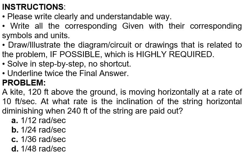 INSTRUCTIONS:
Please write clearly and understandable way.
Write all the corresponding Given with their corresponding
symbols and units.
Draw/Illustrate the diagram/circuit or drawings that is related to
the problem, IF POSSIBLE, which is HIGHLY REQUIRED.
Solve in step-by-step, no shortcut.
Underline twice the Final Answer.
PROBLEM:
A kite, 120 ft above the ground, is moving horizontally at a rate of
10 ft/sec. At what rate is the inclination of the string horizontal
diminishing when 240 ft of the string are paid out?
a. 1/12 rad/sec
b. 1/24 rad/sec
c. 1/36 rad/sec
d. 1/48 rad/sec