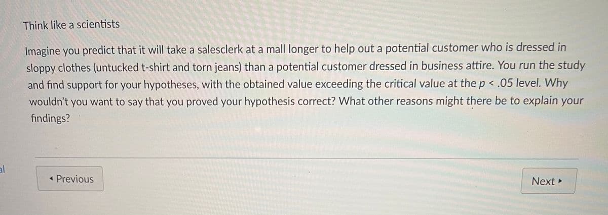 Think like a scientists
Imagine you predict that it will take a salesclerk at a mall longer to help out a potential customer who is dressed in
sloppy clothes (untucked t-shirt and torn jeans) than a potential customer dressed in business attire. You run the study
and find support for your hypotheses, with the obtained value exceeding the critical value at the p < .05 level. Why
wouldn't you want to say that you proved your hypothesis correct? What other reasons might there be to explain your
findings?
al
« Previous
Next
