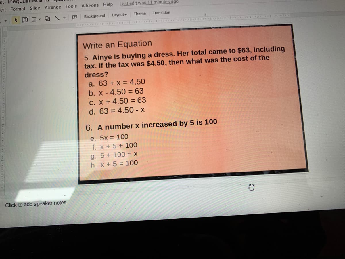 st- Inéqual
ert Format Slide Arrange Tools Add-ons Help
Last edit was 11 minutes ago
[T
Background
Layout-
Theme
Transition
Write an Equation
5. Ainye is buying a dress. Her total came to $63, including
tax. If the tax was $4.50, then what was the cost of the
dress?
a. 63 + x = 4.50
b. x - 4.50 = 63
C. X +4.50 = 63
d. 63 = 4.50 - x
%3D
6. A number x increased by 5 is 100
e. 5x = 100
f. x + 5 + 100
g. 5+ 100 = x
h. x + 5 = 100
Click to add speaker notes
