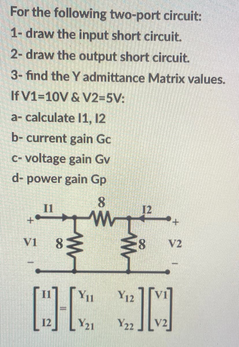 For the following two-port circuit:
1- draw the input short circuit.
2- draw the output short circuit.
3- find the Y admittance Matrix values.
If V1=10V & V2=5V:
a- calculate I1, 12
b- current gain Gc
C- voltage gain Gv
d- power gain Gp
8.
V1
8.
V2
Y1
Y12
12
Y21
Y22
V2
8.
