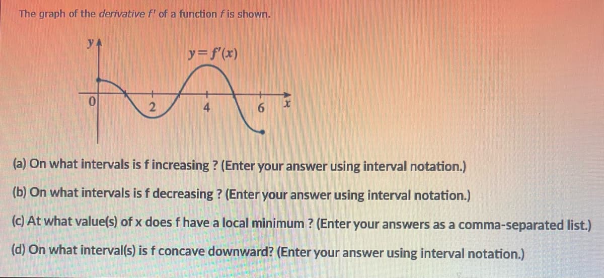 The graph of the derivative f' of a function fis shown.
yA
y=f(x)
0.
2
4
(a) On what intervals is fincreasing ? (Enter your answer using interval notation.)
(b) On what intervals is f decreasing ? (Enter your answer using interval notation.)
(c) At what value(s) of x does f have a local minimum ? (Enter your answers as a comma-separated list.)
(d) On what interval(s) is f concave downward? (Enter your answer using interval notation.)
