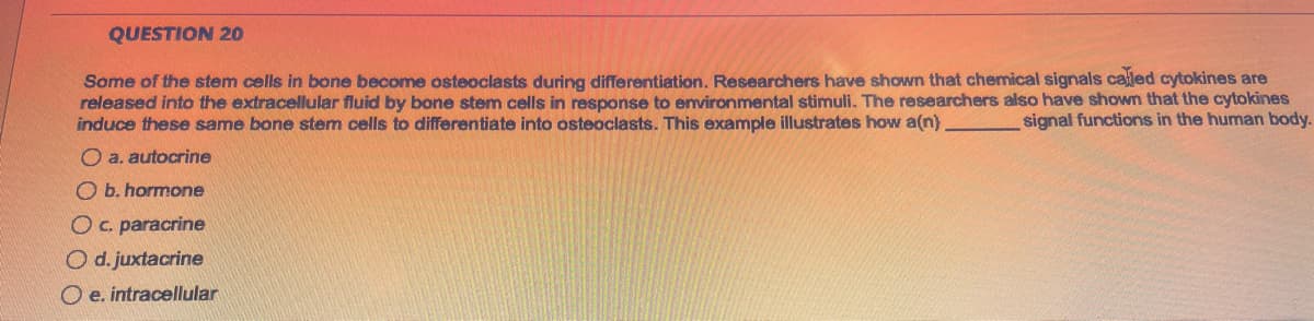 QUESTION 20
Some of the stem cells in bone become osteoclasts during differentiation. Researchers have shown that chemical signals called cytokines are
released into the extracellular fluid by bone stem cells in response to environmental stimuli. The researchers also have shown that the cytokines
induce these same bone stem cells to differentiate into osteoclasts. This example illustrates how a(n).
signal functions in the human body.
O a. autocrine
b. hormone
O c. paracrine
O d. juxtacrine
e. intracellular