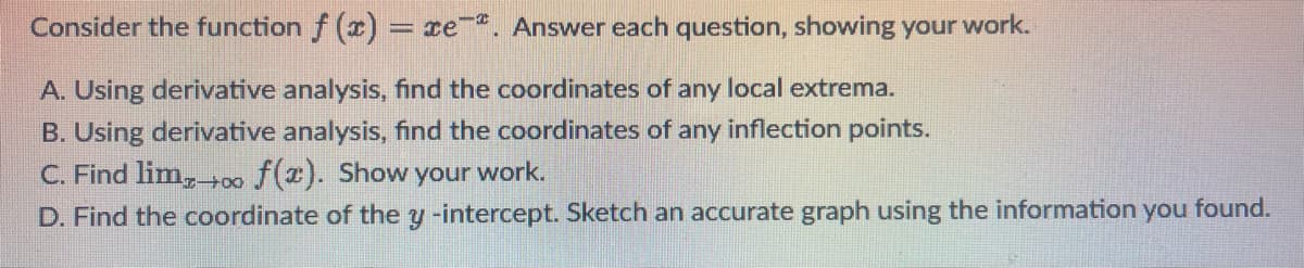 Consider the function f (x) = re. Answer each question, showing your work.
A. Using derivative analysis, find the coordinates of any local extrema.
B. Using derivative analysis, find the coordinates of any inflection points.
C. Find lim,00 f(2). Show your work.
D. Find the coordinate of the y -intercept. Sketch an accurate graph using the information you found.
