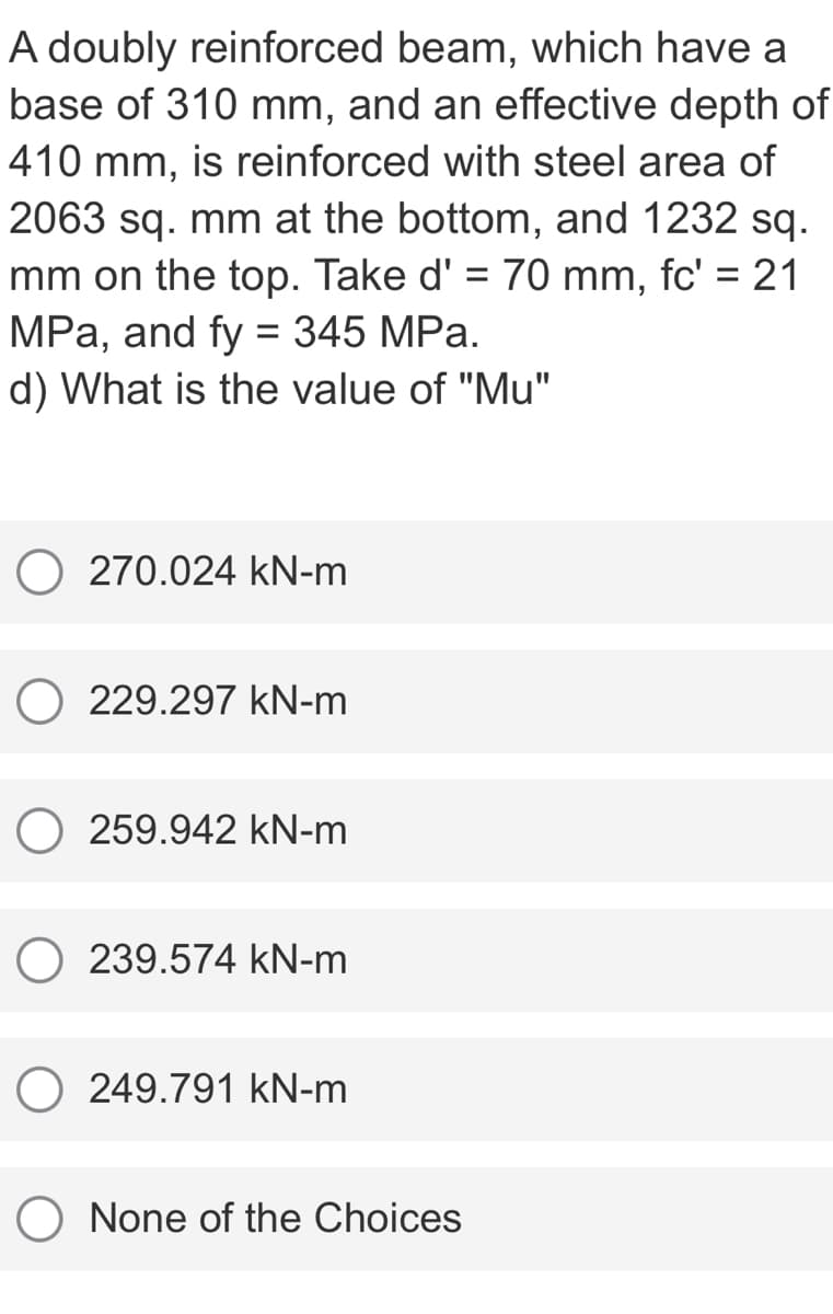 A doubly reinforced beam, which have a
base of 310 mm, and an effective depth of
410 mm, is reinforced with steel area of
2063 sq. mm at the bottom, and 1232 sq.
mm on the top. Take d' = 70 mm, fc' = 21
MPa, and fy = 345 MPa.
d) What is the value of "Mu"
%3D
270.024 kN-m
O 229.297 kN-m
259.942 kN-m
O 239.574 kN-m
O 249.791 kN-m
None of the Choices
