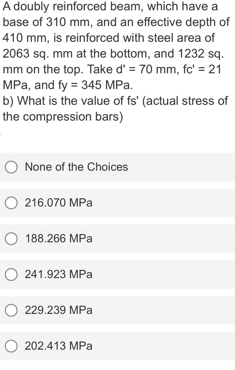 A doubly reinforced beam, which have a
base of 310 mm, and an effective depth of
410 mm, is reinforced with steel area of
2063 sq. mm at the bottom, and 1232 sq.
mm on the top. Take d' = 70 mm, fc' = 21
MPa, and fy = 345 MPa.
b) What is the value of fs' (actual stress of
the compression bars)
%3D
None of the Choices
216.070 MPa
O 188.266 MPa
241.923 MPa
229.239 MPa
202.413 MPa
