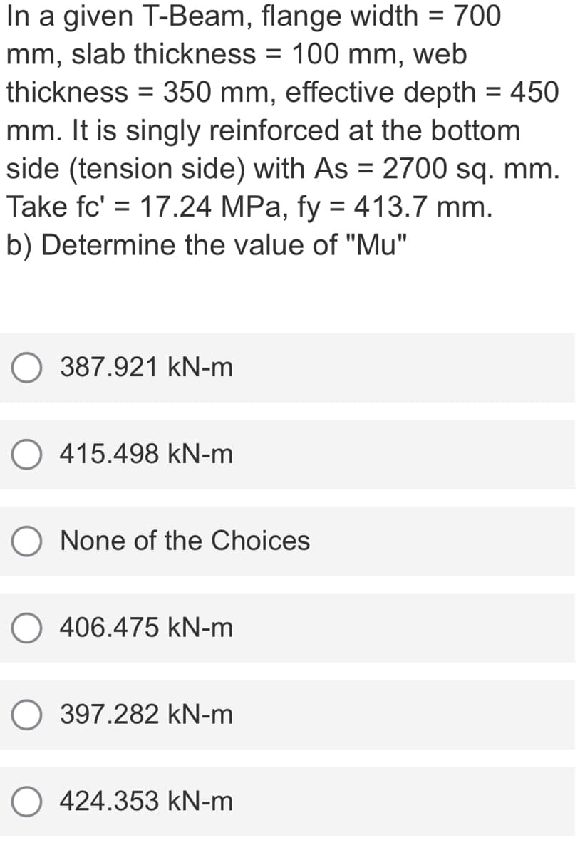 In a given T-Beam, flange width = 700
mm, slab thickness = 100 mm,
thickness = 350 mm, effective depth = 450
mm. It is singly reinforced at the bottom
side (tension side) with As = 2700 sq. mm.
Take fc' = 17.24 MPa, fy = 413.7 mm.
%3D
web
%3D
%3D
b) Determine the value of "Mu"
387.921 kN-m
415.498 kN-m
O None of the Choices
406.475 kN-m
O 397.282 kN-m
O 424.353 kN-m
