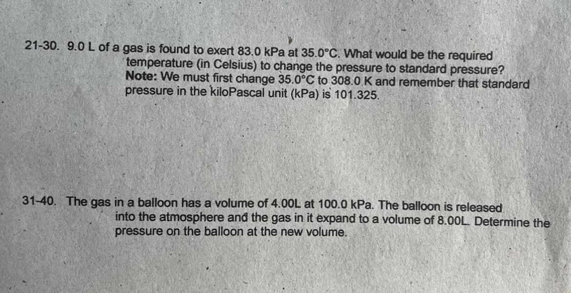 21-30. 9.0 L of a gas is found to exert 83.0 kPa at 35.0°C. What would be the required
temperature (in Celsius) to change the pressure to standard pressure?
Note: We must first change 35.0°C to 308.0 K and remember that standard
pressure in the kiloPascal unit (kPa) is 101.325.
31-40. The gas in a balloon has a volume of 4.00L at 100.0 kPa. The balloon is released
into the atmosphere and the gas in it expand to a volume of 8.00L. Determine the
pressure on the balloon at the new volume.
