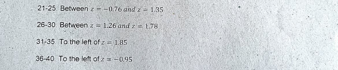 21-25. Between z = -0.76 and z = 1.35
26-30. Between z = 1.26 and z = 1.78
31-35. To the left of z = 1.85
36-40. To the left of z = –0.95
