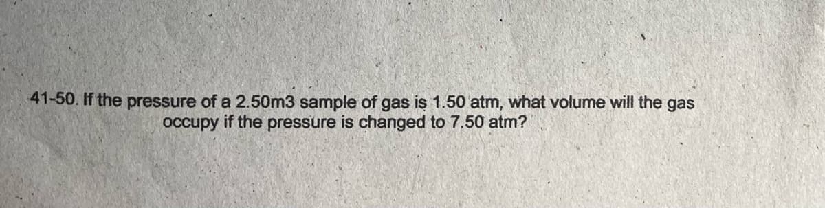 41-50. If the pressure of a 2.50m3 sample of gas is 1.50 atm, what volume will the gas
occupy if the pressure is changed to 7.50 atm?
