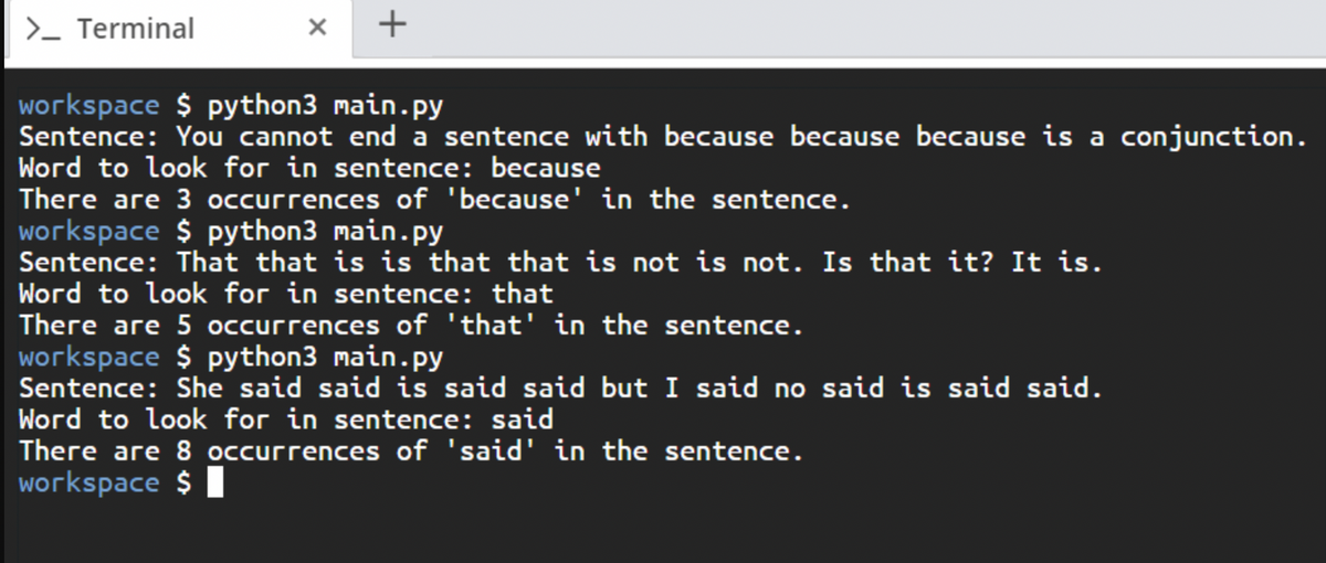 >- Terminal
+
workspace $ python3 main. py
Sentence: You cannot end a sentence with because because because is a conjunction.
Word to look for in sentence: because
There are 3 occurrences of 'because' in the sentence.
workspace $ python3 main.py
Sentence: That that is is that that is not is not. Is that it? It is.
Word to look for in sentence: that
There are 5 occurrences of 'that' in the sentence.
workspace $ python3 main.py
Sentence: She said said is said said but I said no said is said said.
Word to look for in sentence: said
There are 8 occurrences of 'said' in the sentence.
workspace $ I
