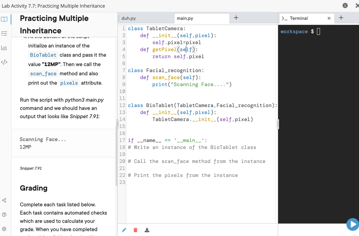 Lab Activity 7.7: Practicing Multiple Inheritance
| Practicing Multiple
duh.py
main.py
>_ Terminal
+
Inheritance
1 class TabletCamera:
workspace $ I
def -_init__(self,pixel):
self.pixel=pixel
def getPixel(se f):
return self .pixel
initialize an instance of the
4
BioTablet class and pass it the
5
</>
value "12MP". Then we call the
7 class Facial_recognition:
def scan_face(self):
print("Scanning Face....")
scan_face method and also
8.
print out the pixels attribute.
10
Run the script with python3 main.py
11
12 class BioTablet(TabletCamera,Facial_recognition):
command and we should have an
def --init__(self,pixel):
TabletCamera.-_init__(self,pixel)
13
output that looks like Snippet 7.91:
14
15
16
Scanning Face...
17 if -_name__ ==
18 # Write an instance of the BioTablet class
'-_main__':
12MP
19
20 # Call the scan_face method from the instance
Snippet 7.91
21
22 # Print the pixels from the instance
23
Grading
Complete each task listed below.
Each task contains automated checks
which are used to calculate your
grade. When you have completed
!!
