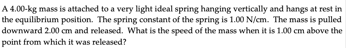 A 4.00-kg mass is attached to a very light ideal spring hanging vertically and hangs at rest in
the equilibrium position. The spring constant of the spring is 1.00 N/cm. The mass is pulled
downward 2.00 cm and released. What is the speed of the mass when it is 1.00 cm above the
point from which it was released?