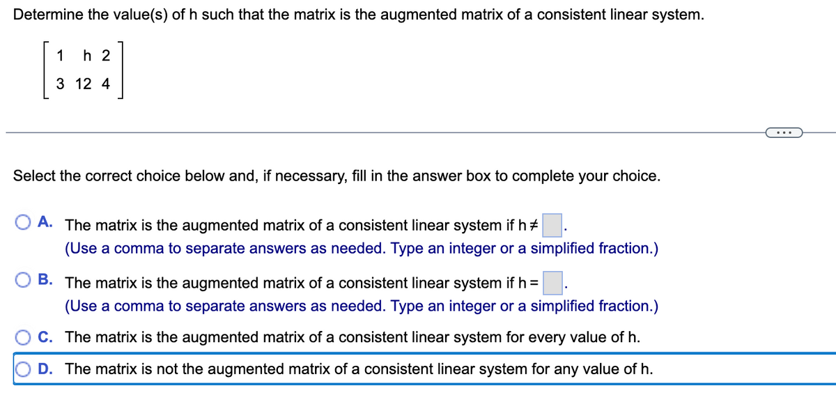 Determine the value(s) of h such that the matrix is the augmented matrix of a consistent linear system.
1 h 2
3 12 4
Select the correct choice below and, if necessary, fill in the answer box to complete your choice.
A. The matrix is the augmented matrix of a consistent linear system if h #
(Use a comma to separate answers as needed. Type an integer or a simplified fraction.)
B. The matrix is the augmented matrix of a consistent linear system if h=
(Use a comma to separate answers as needed. Type an integer or a simplified fraction.)
C. The matrix is the augmented matrix of a consistent linear system for every value of h.
D. The matrix is not the augmented matrix of a consistent linear system for any value of h.