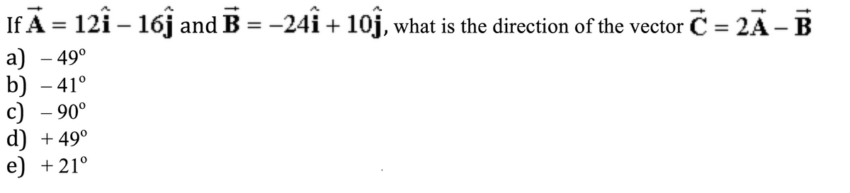 If Ã = 121 – 16ĵ and B = −241 + 10ĵ, what is the direction of the vector Ċ = 2Ã – B
a) – 49⁰
b) - 41°
c) - 90°
d) + 49⁰
e) +21°