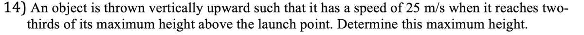 14) An object is thrown vertically upward such that it has a speed of 25 m/s when it reaches two-
thirds of its maximum height above the launch point. Determine this maximum height.