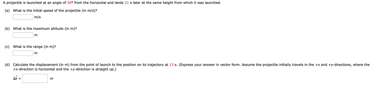 A projectile is launched at an angle of 30° from the horizontal and lands 21 s later at the same height from which it was launched.
(a) What is the initial speed of the projectile (in m/s)?
m/s
(b) What is the maximum altitude (in m)?
m
(c) What is the range (in m)?
Ar =
m
(d) Calculate the displacement (in m) from the point of launch to the position on its trajectory at 13 s. (Express your answer in vector form. Assume the projectile initially travels in the +x and +y-directions, where the
+x-direction is horizontal and the +y-direction is straight up.)
3