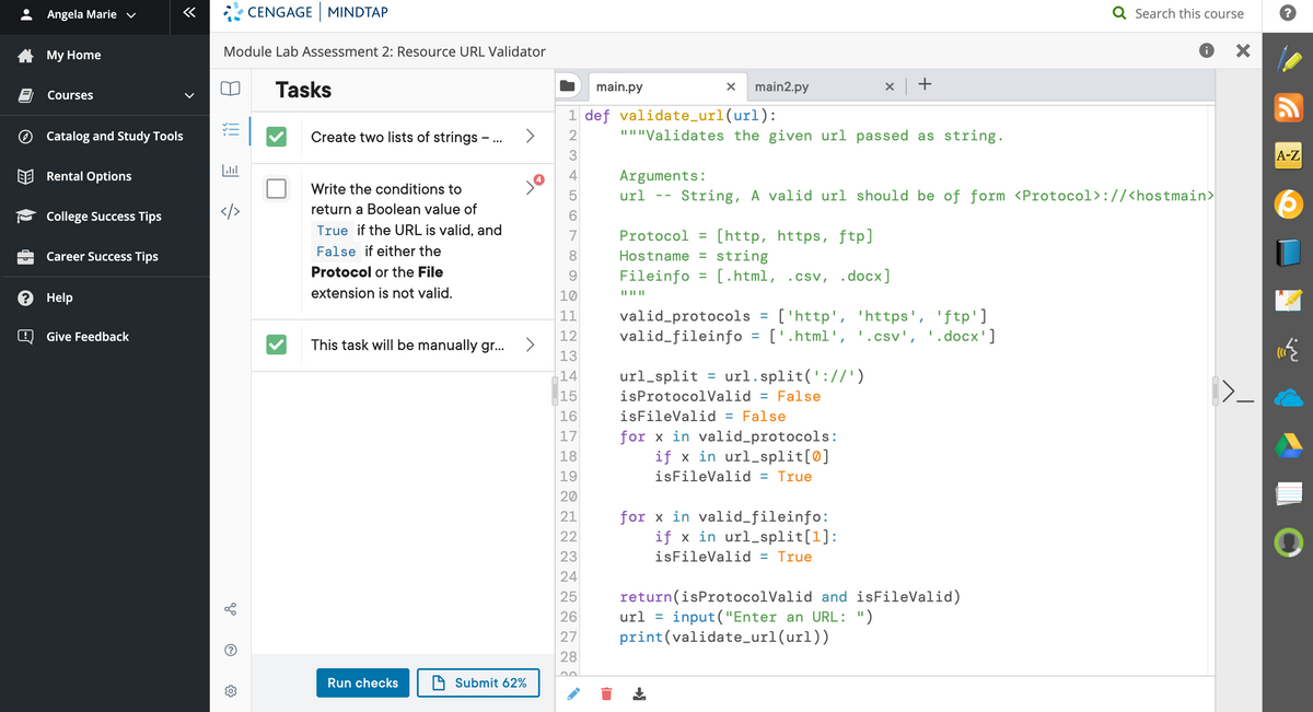 Angela Marie v
«
CENGAGE MINDTAP
Q Search this course
4 My Home
Module Lab Assessment 2: Resource URL Validator
Tasks
main.py
main2.py
Courses
1 def validate_url(url):
O Catalog and Study Tools
Create two lists of strings - ... >
2
"I"Validates the given url passed as string.
3
А-Z
BE Rental Options
4
4
Arguments:
Write the conditions to
url
String, A valid url should be of form <Protocol>://<hostmain>
- -
return a Boolean value of
College Success Tips
6
True if the URL is valid, and
[http, https, ftp]
string
[.html, .csv, .docx]
7
Protocol =
Career Success Tips
False if either the
8
Hostname =
Protocol or the File
Fileinfo
%D
2 Help
extension is not valid.
10
IL I||
valid_protocols = ['http', 'https', 'ftp']
valid_fileinfo = ['.html', '.csv', '.docx']
11
Q Give Feedback
12
This task will be manually gr..
13
url_split = url.split('://')
= False
isFileValid = False
for x in valid_protocols:
if x in url_split[0]
14
15
isProtocolValid
16
17
18
19
isFileValid = True
20
for x in valid_fileinfo:
if x in url_split[1]:
21
22
23
isFileValid = True
24
return(isProtocolValid and isFileValid)
input ("Enter an URL: ")
print(validate_url(url))
25
26
url
%D
27
28
Run checks
D Submit 62%
LO
