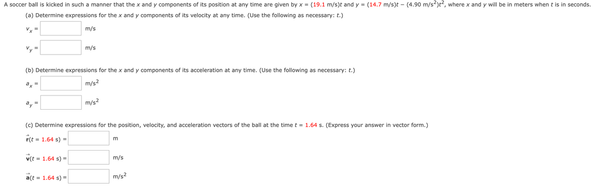 A soccer ball is kicked in such a manner that the x and y components of its position at any time are given by x = (19.1 m/s)t and y = (14.7 m/s)t – (4.90 m/s²)t², where x and y will be in meters when t is in seconds.
(a) Determine expressions for the x and y components of its velocity at any time. (Use the following as necessary: t.)
=
=
(b) Determine expressions for the x and y components of its acceleration at any time. (Use the following as necessary: t.)
ax
m/s²
v(t = 1.64 s)
m/s
=
m/s
(c) Determine expressions for the position, velocity, and acceleration vectors of the ball at the time t = 1.64 s. (Express your answer in vector form.)
r(t = 1.64 s):
=
a(t = 1.64 s) =
m/s²
m
m/s
m/s²