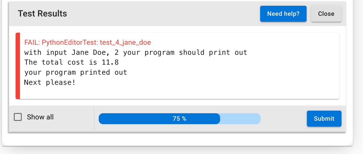 Test Results
Need help?
Close
FAIL: PythonEditorTest: test_4_jane_doe
with input Jane Doe, 2 your program should print out
The total cost is 11.8
your program printed out
Next please !
Show all
75 %
Submit
