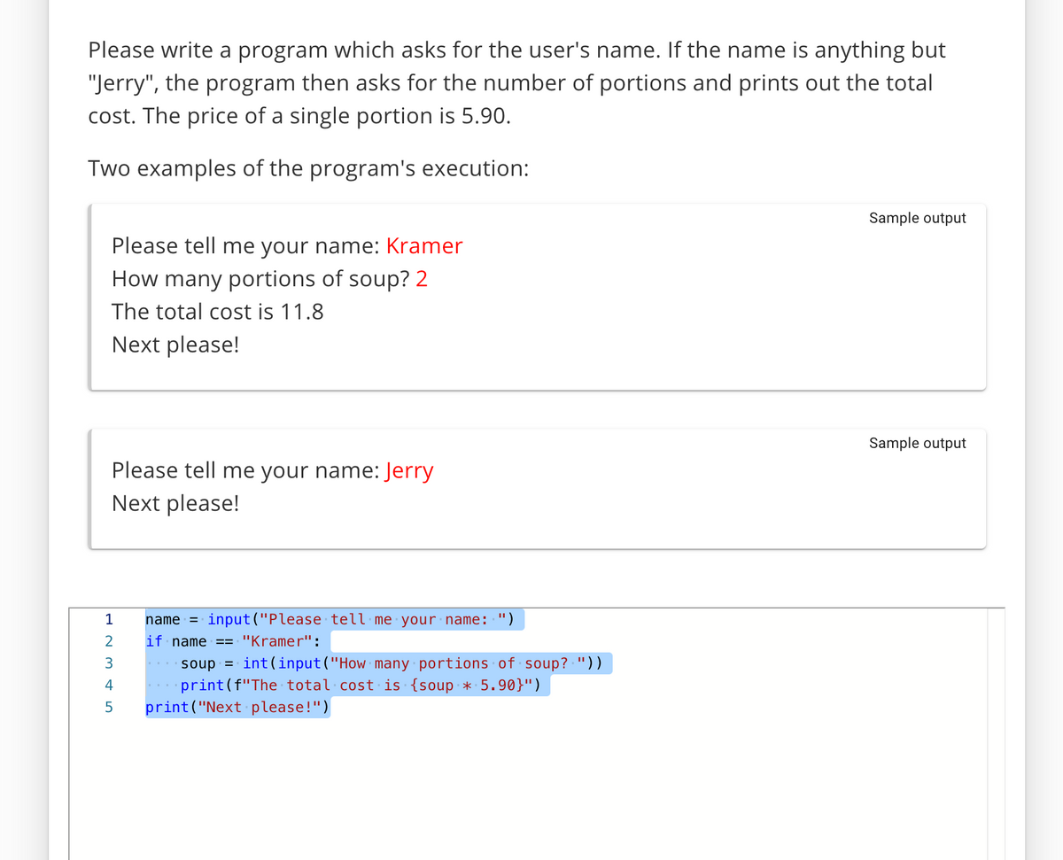 Please write a program which asks for the user's name. If the name is anything but
"Jerry", the program then asks for the number of portions and prints out the total
cost. The price of a single portion is 5.90.
Two examples of the program's execution:
Sample output
Please tell me your name: Kramer
How many portions of soup? 2
The total cost is 11.8
Next please!
Sample output
Please tell me your name: Jerry
Next please!
1
name = input("Please tell me your name: ")
if name
"Kramer":
=3=
soup =
int(input ("How many portions of soup? "))
print(f"The total cost is {soup * 5.90}")
print("Next please!")
4
