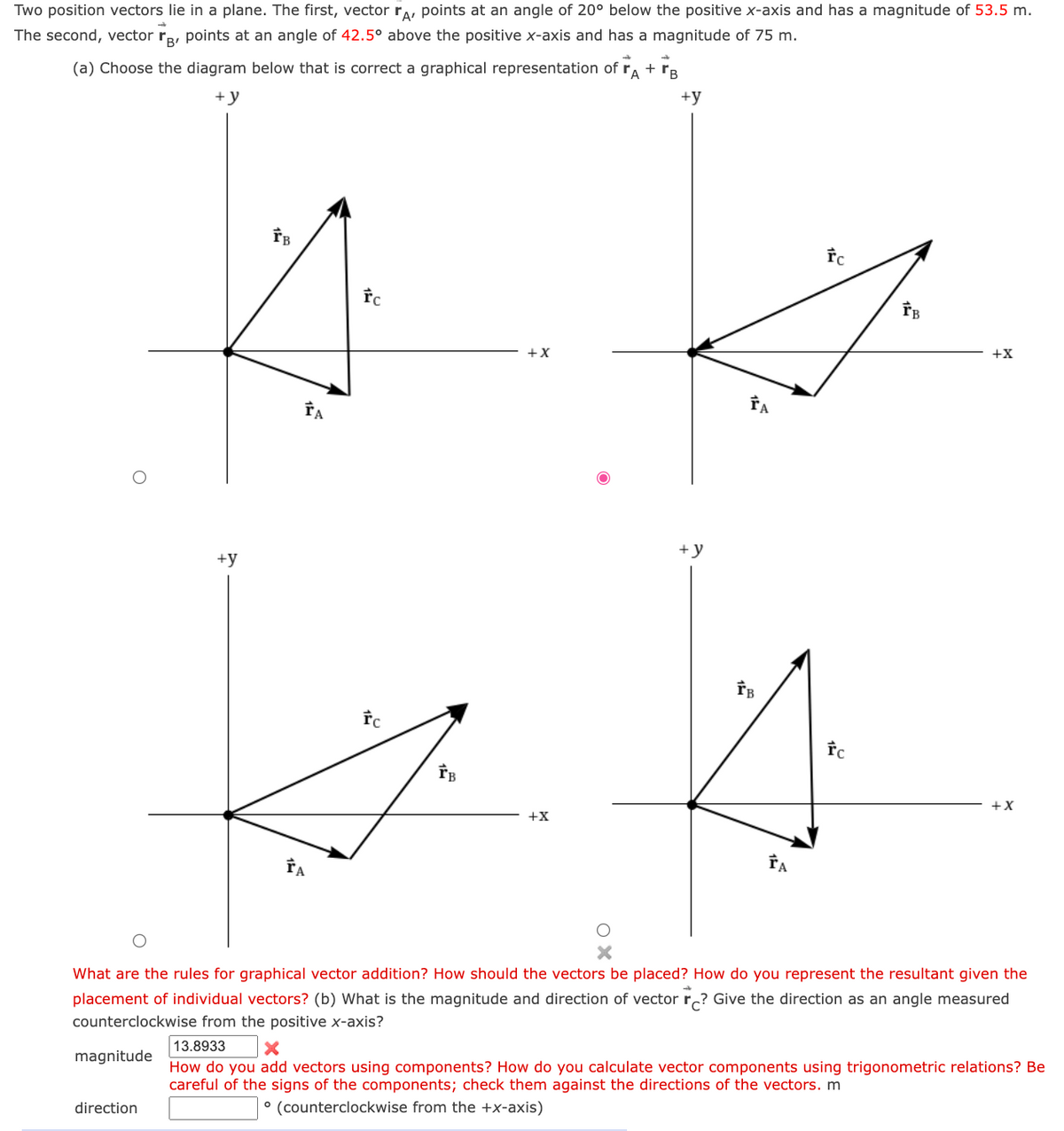 Two position vectors lie in a plane. The first, vector rA, points at an angle of 20° below the positive x-axis and has a magnitude of 53.5 m.
The second, vector, points at an angle of 42.5° above the positive x-axis and has a magnitude of 75 m.
-
(a) Choose the diagram below that is correct a graphical representation of rA + B
+y
+y
magnitude
+y
direction
FB
ŤA
ŤA
rc
rc
IB
+X
+X
+y
ŤA
FB
ŤA
fc
FC
1
+X
What are the rules for graphical vector addition? How should the vectors be placed? How do you represent the resultant given the
placement of individual vectors? (b) What is the magnitude and direction of vector ? Give the direction as an angle measured
counterclockwise from the positive x-axis?
+X
13.8933
X
How do you add vectors using components? How do you calculate vector components using trigonometric relations? Be
careful of the signs of the components; check them against the directions of the vectors. m
° (counterclockwise from the +x-axis)