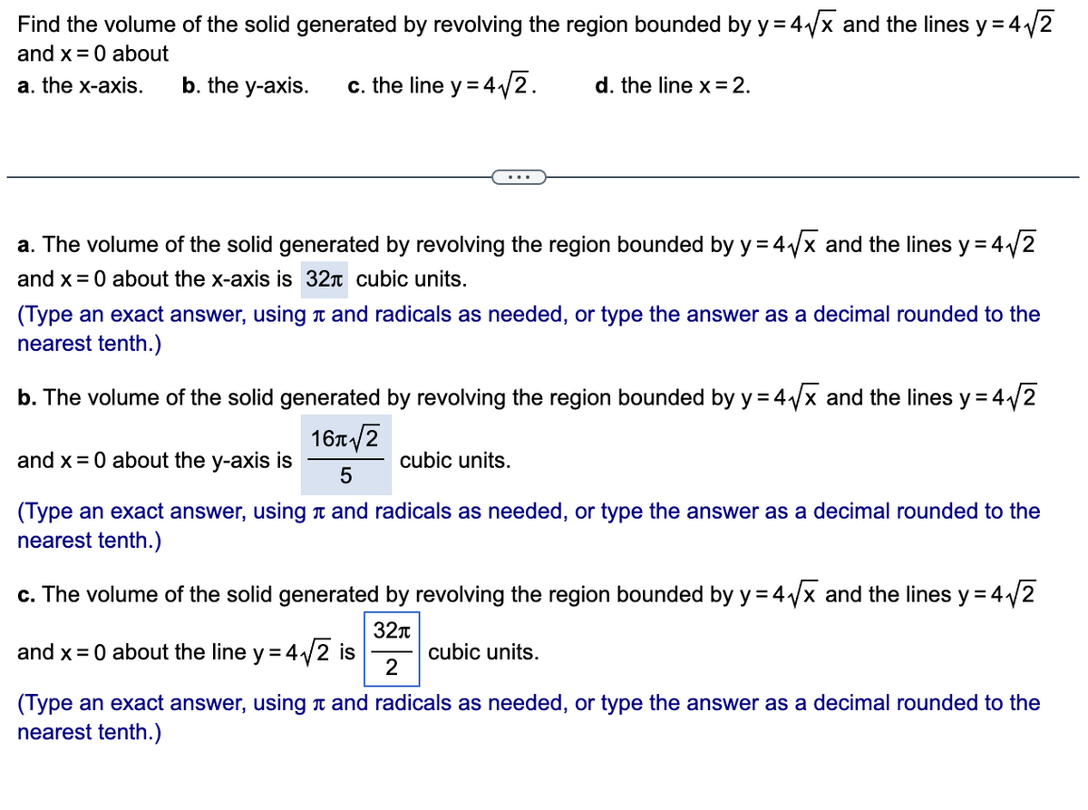 Find the volume of the solid generated by revolving the region bounded by y = 4√√x and the lines y = 4√2
and x = 0 about
a. the x-axis.
b. the y-axis. c. the line y = 4√2. d. the line x = 2.
a. The volume of the solid generated by revolving the region bounded by y = 4√√x and the lines y = 4√2
and x = 0 about the x-axis is 32+ cubic units.
(Type an exact answer, using and radicals as needed, or type the answer as a decimal rounded to the
nearest tenth.)
b. The volume of the solid generated by revolving the region bounded by y = 4√√x and the lines y = 4₁
= 4√√/2
16π√2
5
and x = 0 about the y-axis is
(Type an exact answer, using and radicals as needed, or type the answer as a decimal rounded to the
nearest tenth.)
cubic units.
c. The volume of the solid generated by revolving the region bounded by y = 4√√x and the lines y = 4√2
32π
2
and x = 0 about the line y = 4√2 is
(Type an exact answer, using and radicals as needed, or type the answer as a decimal rounded to the
nearest tenth.)
cubic units.