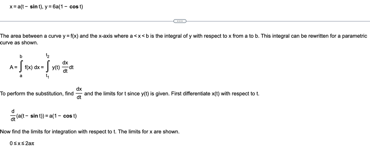 x = a(t - sin t), y = 6a(1 - cost)
The area between a curve y = f(x) and the x-axis where a <x<b is the integral of y with respect to x from a to b. This integral can be rewritten for a parametric
curve as shown.
b
A= S
a
S f(x)
dx
Sy
dx
y(t) dt dt
To perform the substitution, find and the limits for t since y(t) is given. First differentiate x(t) with respect to t.
dx
dt
dt (a(t-sin t)) = a(1– cost)
Now find the limits for integration with respect to t. The limits for x are shown.
0≤x≤2a+